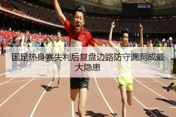 国足热身赛失利后复盘边路防守漏洞成最大隐患 - kaiyun