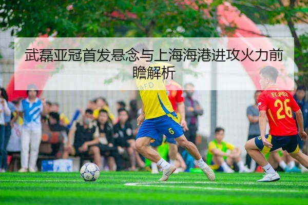 武磊亚冠首发悬念与上海海港进攻火力前瞻解析 | kaiyun