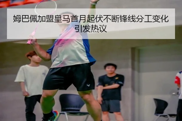 姆巴佩加盟皇马首月起伏不断锋线分工变化引发热议 - kaiyun